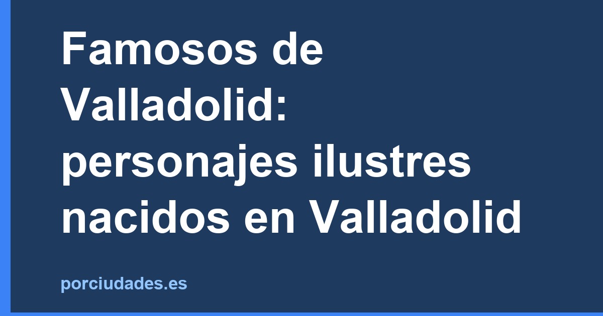 Famosos de Valladolid: personajes ilustres nacidos en Valladolid